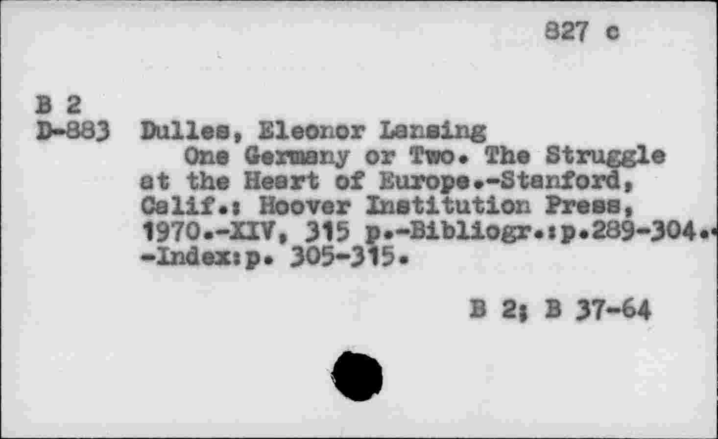 ﻿827 c
B 2
D-883
Dulles, Eleonor Lansing
One Germany or Two. The Struggle at the Heart of Europe•-Stanford, Calif*i Hoover Institution Press, 1970.-XIV, 315 p.-Bibliogr.ip.289-304 -Index:p. 305-315.
B 2| B 37-64